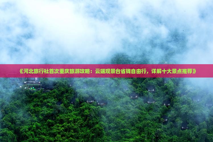 《河北旅行社首次重庆旅游攻略：云端观景台省钱自由行，详解十大景点推荐》