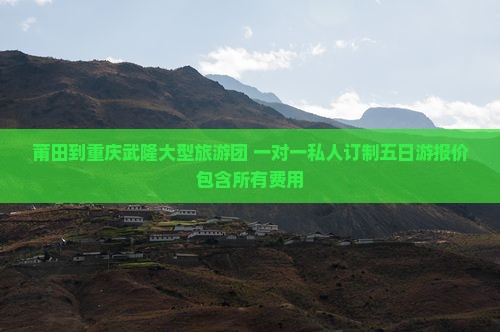 莆田到重庆武隆大型旅游团 一对一私人订制五日游报价包含所有费用