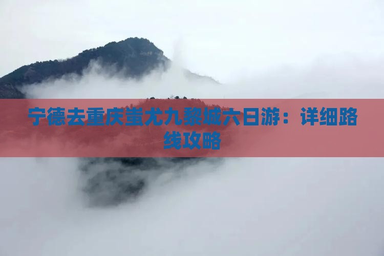 宁德去重庆蚩尤九黎城六日游：详细路线攻略