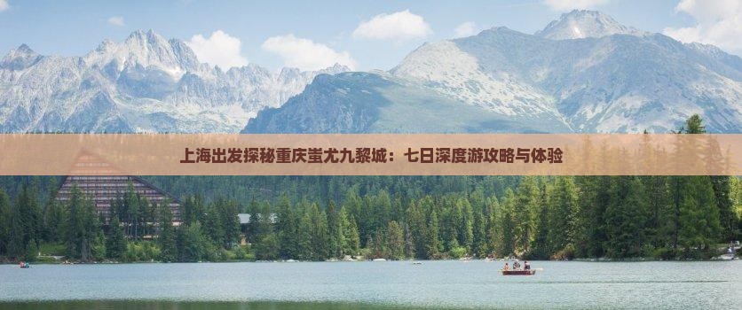上海出发探秘重庆蚩尤九黎城：七日深度游攻略与体验