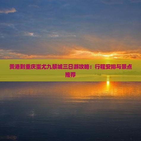 贵港到重庆蚩尤九黎城三日游攻略：行程安排与景点推荐