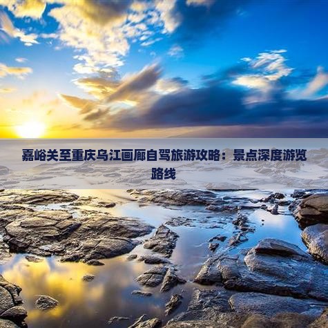 嘉峪关至重庆乌江画廊自驾旅游攻略：景点深度游览路线