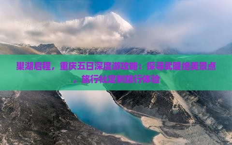 巢湖启程，重庆五日深度游攻略：探寻武隆绝美景点，旅行社定制旅行体验