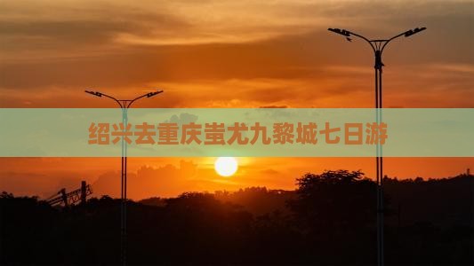 绍兴去重庆蚩尤九黎城七日游