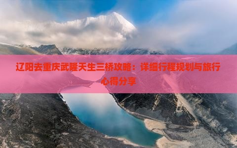 辽阳去重庆武隆天生三桥攻略：详细行程规划与旅行心得分享