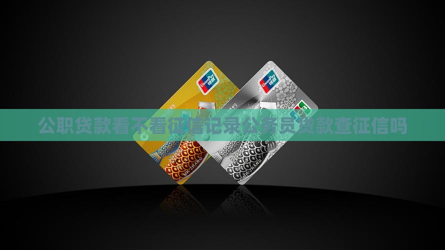 公职贷款看不看征信记录公务员贷款查征信吗