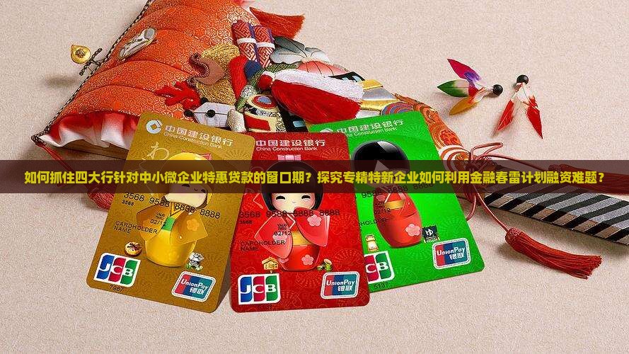 如何抓住四大行针对中小微企业特惠贷款的窗口期？探究专精特新企业如何利用金融春雷计划融资难题？
