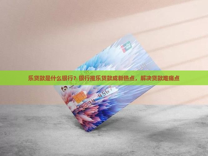 乐贷款是什么银行？银行推乐贷款成新热点，解决贷款难痛点