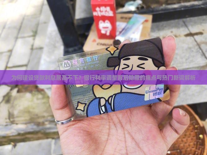为何建设贷款利息居高不下？银行利率调整背后隐藏的痛点与热门新词解析