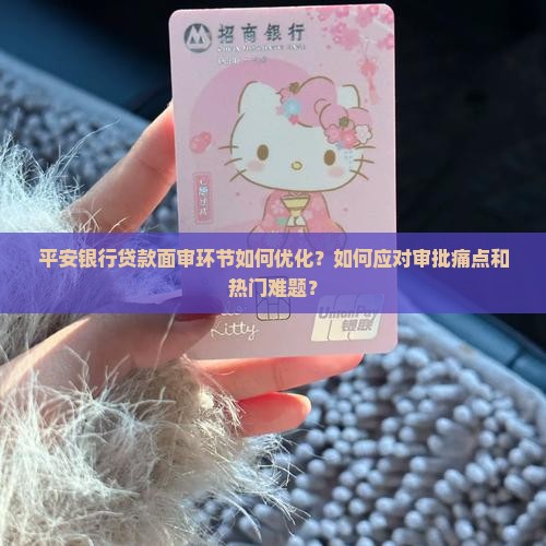 平安银行贷款面审环节如何优化？如何应对审批痛点和热门难题？