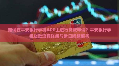 如何在平安银行手机APP上进行贷款申请？平安银行手机贷款流程详解与常见问题解答