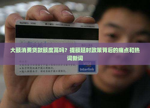 大额消费贷款额度高吗？提额延时政策背后的痛点和热词新词