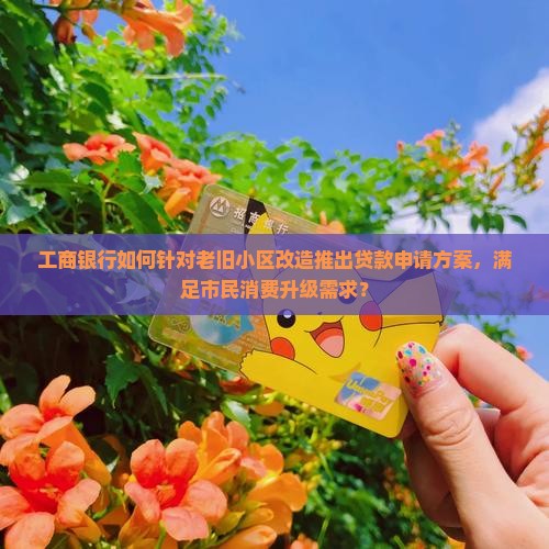 工商银行如何针对老旧小区改造推出贷款申请方案，满足市民消费升级需求？