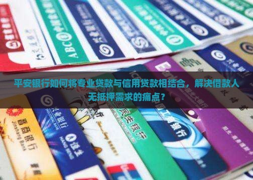 平安银行如何将专业贷款与信用贷款相结合，解决借款人无抵押需求的痛点？