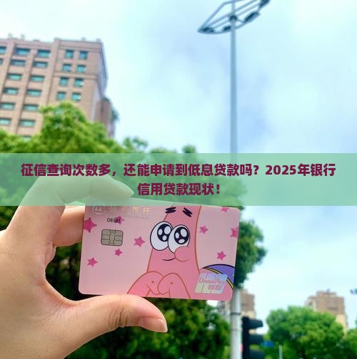 征信查询次数多，还能申请到低息贷款吗？2025年银行信用贷款现状！
