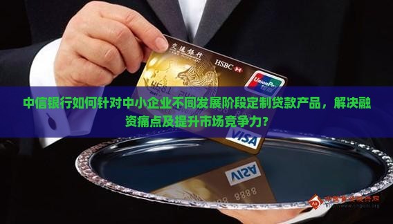 中信银行如何针对中小企业不同发展阶段定制贷款产品，解决融资痛点及提升市场竞争力？