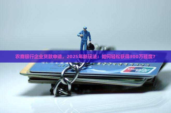 农商银行企业贷款申请，2025年新玩法：如何轻松获得300万额度？