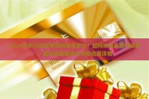 2024年农行消费贷款利率是多少？如何申请及条件详解，最新政策解读与利率优惠详情