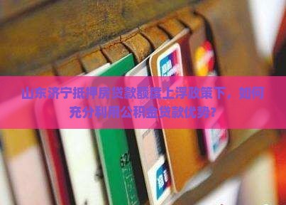 山东济宁抵押房贷款额度上浮政策下，如何充分利用公积金贷款优势？