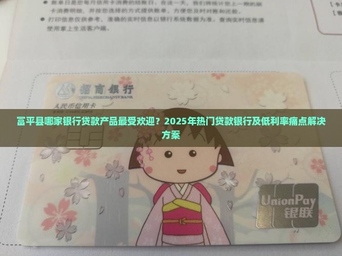 富平县哪家银行贷款产品最受欢迎？2025年热门贷款银行及低利率痛点解决方案