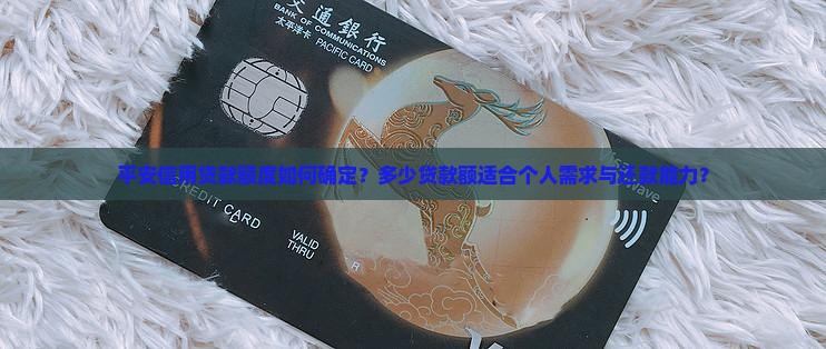 平安信用贷款额度如何确定？多少贷款额适合个人需求与还款能力？