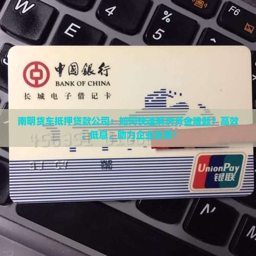 南明货车抵押贷款公司：如何快速解决资金难题？高效、低息，助力企业发展！
