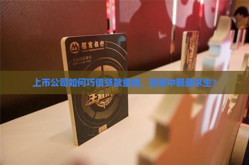 上市公司如何巧借贷款重组，逆境中翻盘求生？