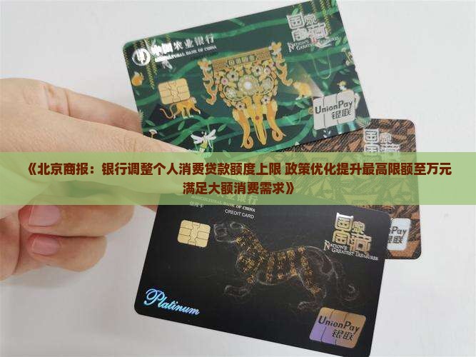 《北京商报：银行调整个人消费贷款额度上限 政策优化提升最高限额至万元 满足大额消费需求》