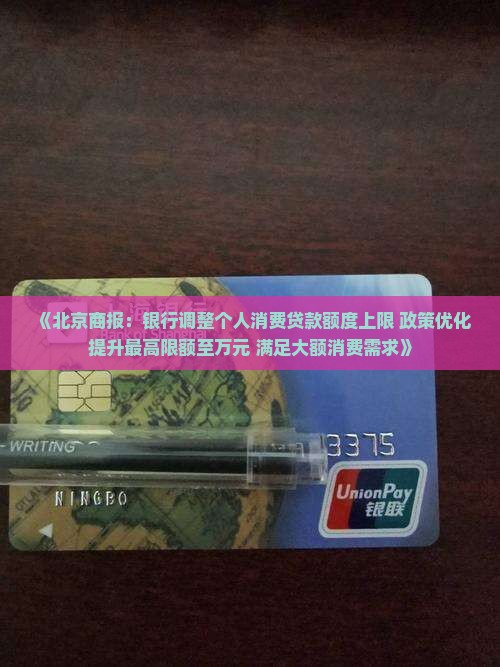 《北京商报：银行调整个人消费贷款额度上限 政策优化提升最高限额至万元 满足大额消费需求》