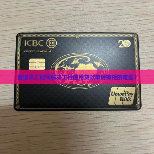 普通员工如何解决工行信用贷款申请被拒的难题？