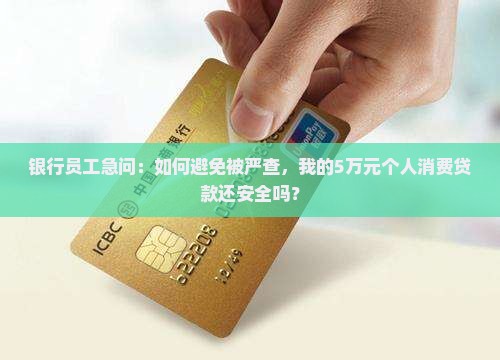 银行员工急问：如何避免被严查，我的5万元个人消费贷款还安全吗？