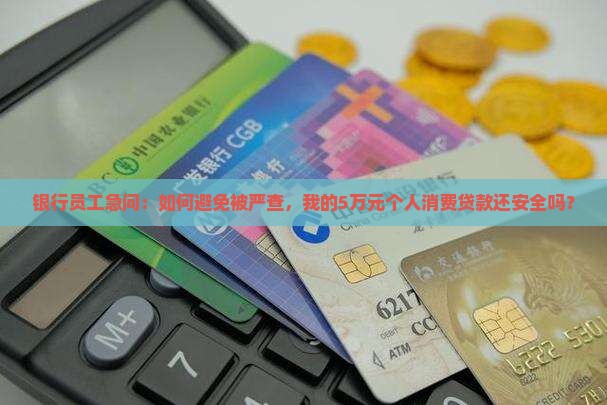 银行员工急问：如何避免被严查，我的5万元个人消费贷款还安全吗？