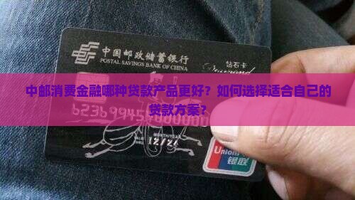 中邮消费金融哪种贷款产品更好？如何选择适合自己的贷款方案？
