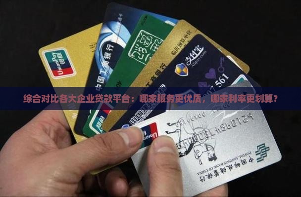 综合对比各大企业贷款平台：哪家服务更优质，哪家利率更划算？