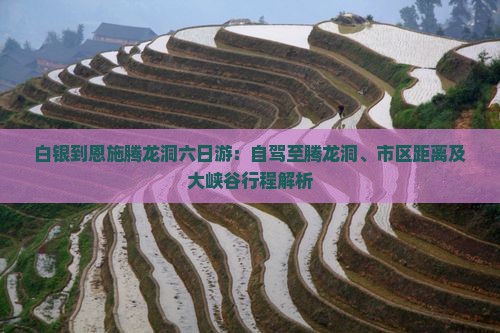 白银到恩施腾龙洞六日游：自驾至腾龙洞、市区距离及大峡谷行程解析