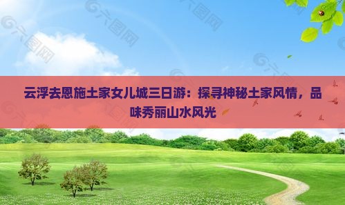 云浮去恩施土家女儿城三日游：探寻神秘土家风情，品味秀丽山水风光