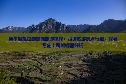 博尔塔拉拉到恩施旅游攻略：司城旅游景点行程，探寻恩施土司城哪里好玩