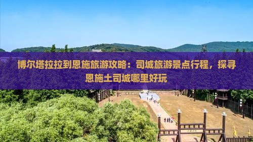 博尔塔拉拉到恩施旅游攻略：司城旅游景点行程，探寻恩施土司城哪里好玩
