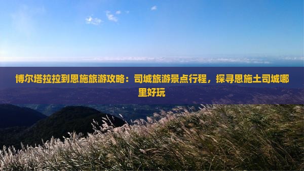 博尔塔拉拉到恩施旅游攻略：司城旅游景点行程，探寻恩施土司城哪里好玩