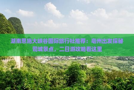 湖南恩施大峡谷国际旅行社推荐：亳州出发探秘司城景点，二日游攻略看这里