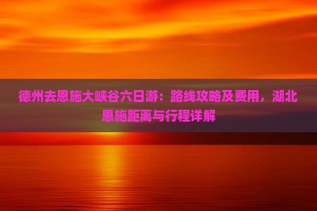 德州去恩施大峡谷六日游：路线攻略及费用，湖北恩施距离与行程详解