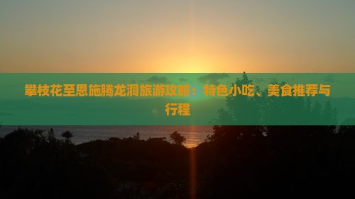 攀枝花至恩施腾龙洞旅游攻略：特色小吃、美食推荐与行程