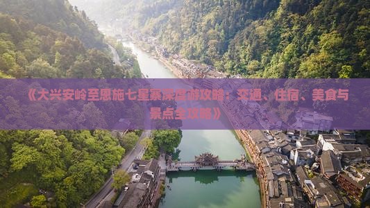 《大兴安岭至恩施七星寨深度游攻略：交通、住宿、美食与景点全攻略》