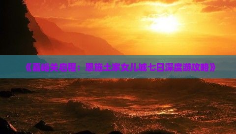 《嘉峪关启程：恩施土家女儿城七日深度游攻略》