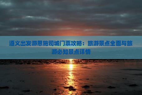遵义出发游恩施司城门票攻略：旅游景点全面与旅游必知景点详情