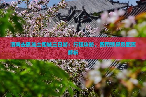 渭南去恩施土司城三日游：行程攻略、费用预算及距离解析