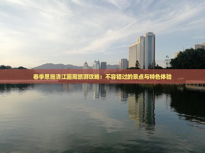 春季恩施清江画廊旅游攻略：不容错过的景点与特色体验