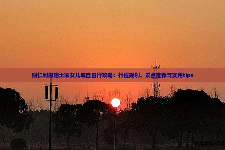 铜仁到恩施土家女儿城自由行攻略：行程规划、景点推荐与实用tips