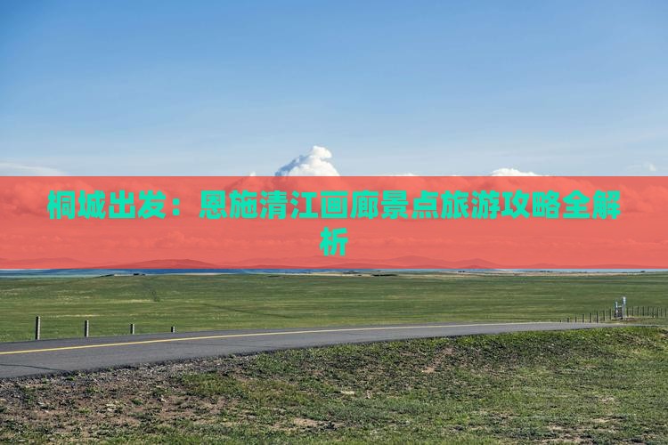 桐城出发：恩施清江画廊景点旅游攻略全解析