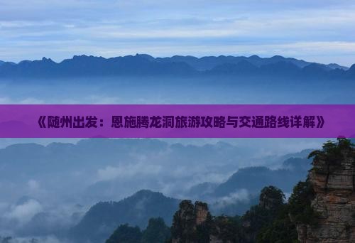 《随州出发：恩施腾龙洞旅游攻略与交通路线详解》